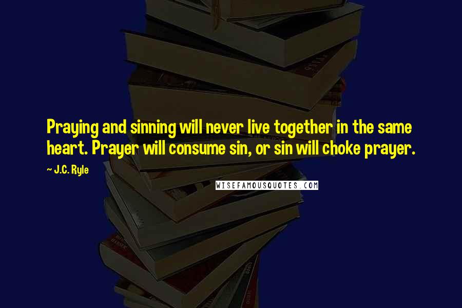 J.C. Ryle Quotes: Praying and sinning will never live together in the same heart. Prayer will consume sin, or sin will choke prayer.