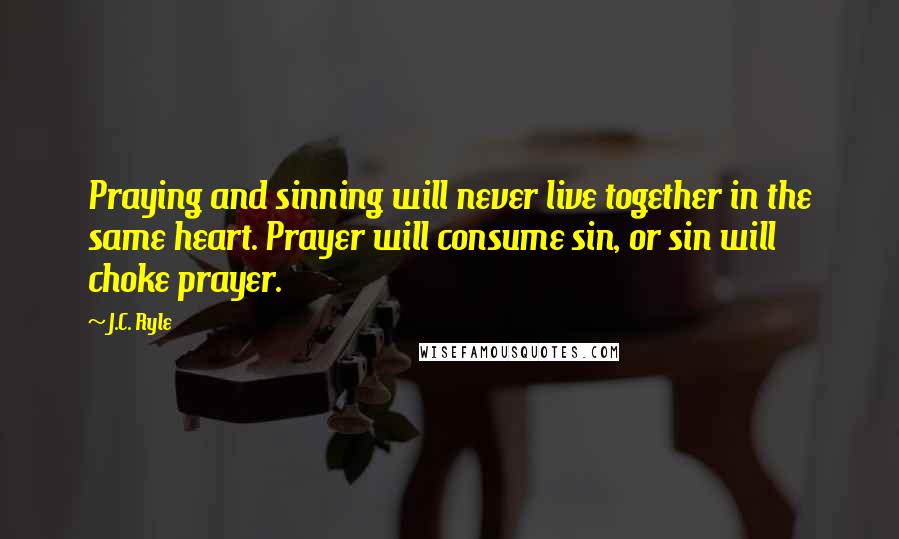 J.C. Ryle Quotes: Praying and sinning will never live together in the same heart. Prayer will consume sin, or sin will choke prayer.