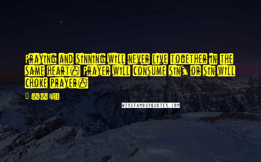 J.C. Ryle Quotes: Praying and sinning will never live together in the same heart. Prayer will consume sin, or sin will choke prayer.