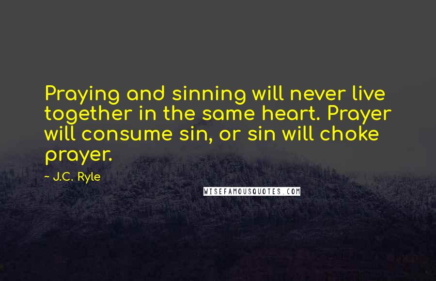 J.C. Ryle Quotes: Praying and sinning will never live together in the same heart. Prayer will consume sin, or sin will choke prayer.