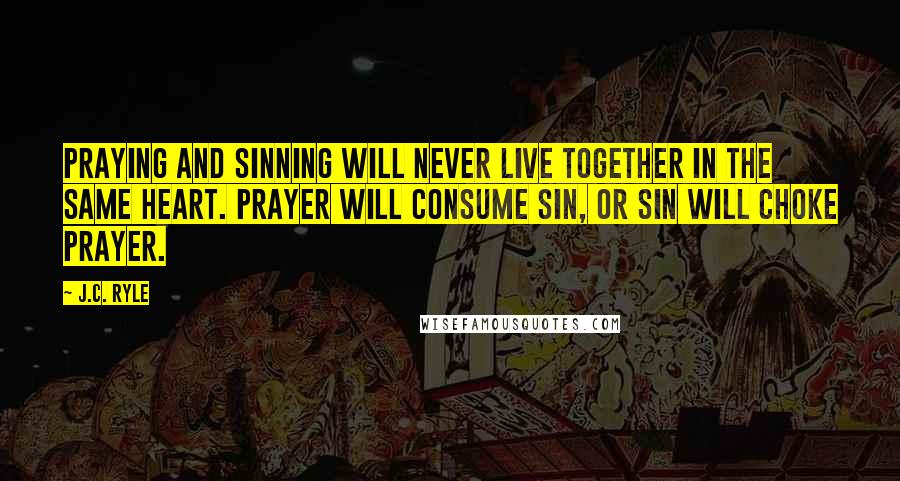 J.C. Ryle Quotes: Praying and sinning will never live together in the same heart. Prayer will consume sin, or sin will choke prayer.