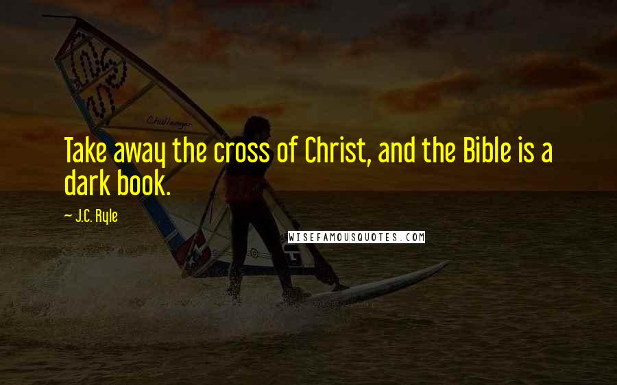 J.C. Ryle Quotes: Take away the cross of Christ, and the Bible is a dark book.