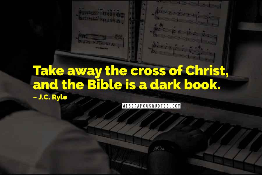 J.C. Ryle Quotes: Take away the cross of Christ, and the Bible is a dark book.