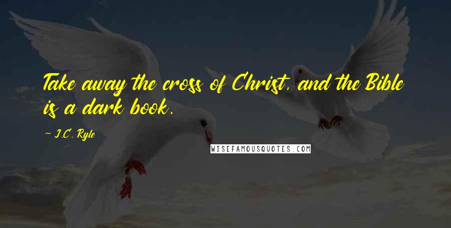 J.C. Ryle Quotes: Take away the cross of Christ, and the Bible is a dark book.