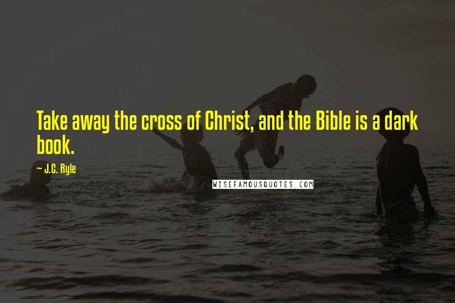 J.C. Ryle Quotes: Take away the cross of Christ, and the Bible is a dark book.