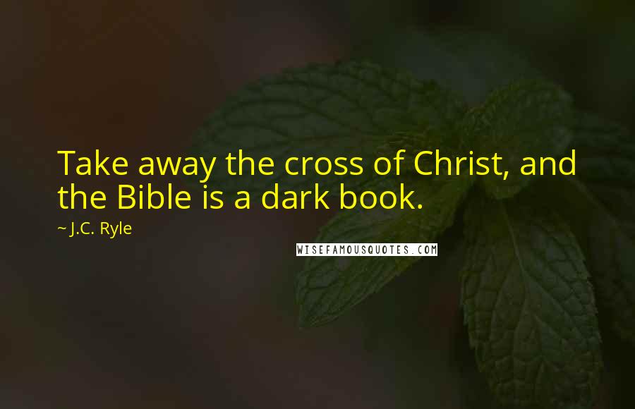 J.C. Ryle Quotes: Take away the cross of Christ, and the Bible is a dark book.