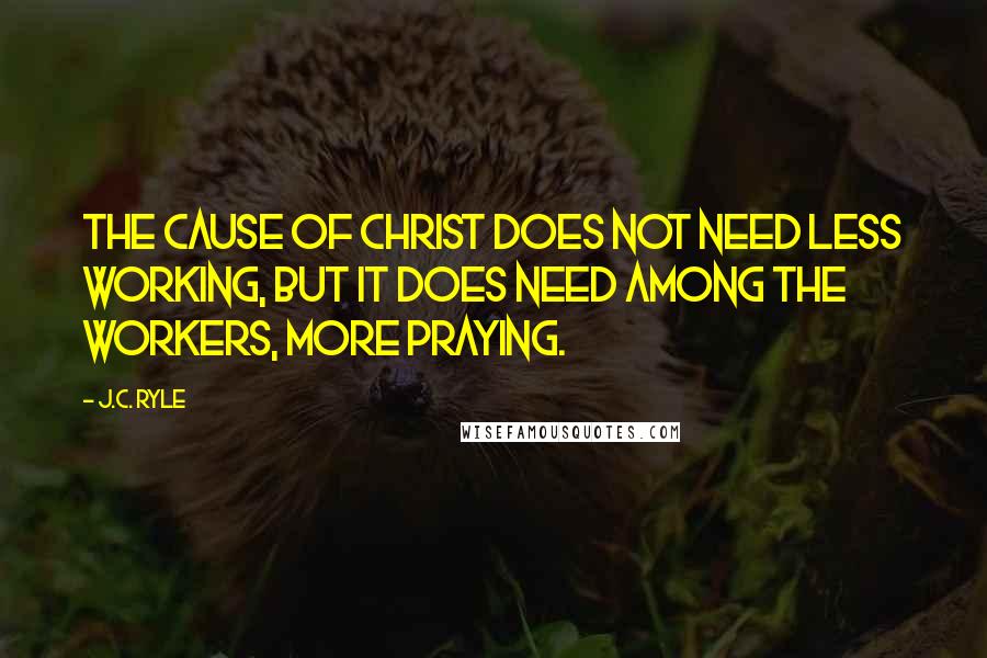 J.C. Ryle Quotes: The cause of Christ does not need less working, but it does need among the workers, more praying.