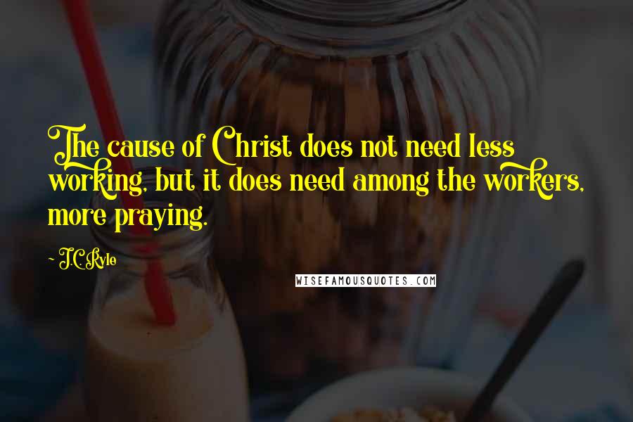 J.C. Ryle Quotes: The cause of Christ does not need less working, but it does need among the workers, more praying.