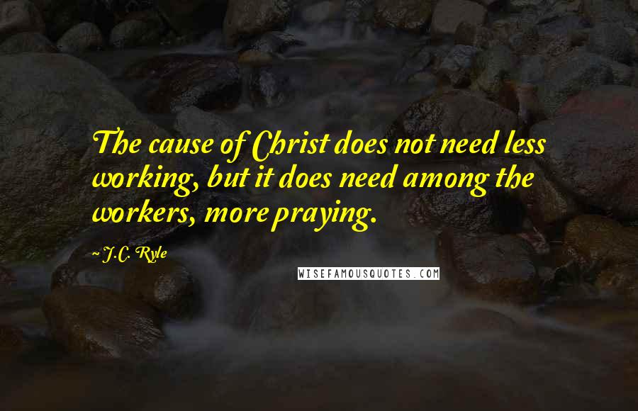 J.C. Ryle Quotes: The cause of Christ does not need less working, but it does need among the workers, more praying.