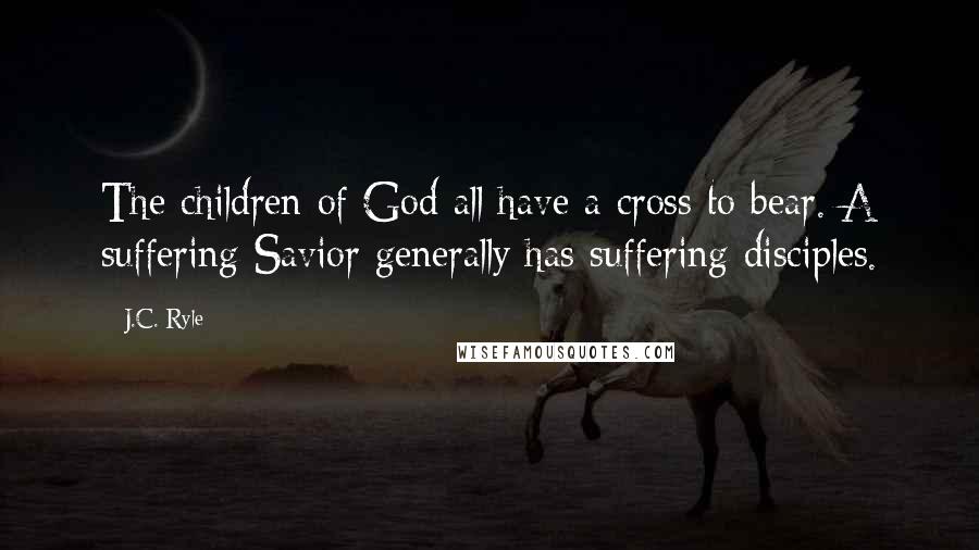 J.C. Ryle Quotes: The children of God all have a cross to bear. A suffering Savior generally has suffering disciples.