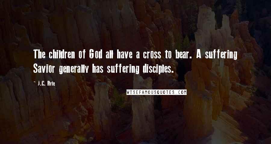 J.C. Ryle Quotes: The children of God all have a cross to bear. A suffering Savior generally has suffering disciples.