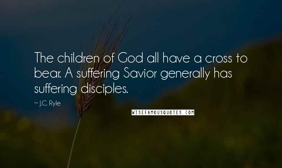 J.C. Ryle Quotes: The children of God all have a cross to bear. A suffering Savior generally has suffering disciples.