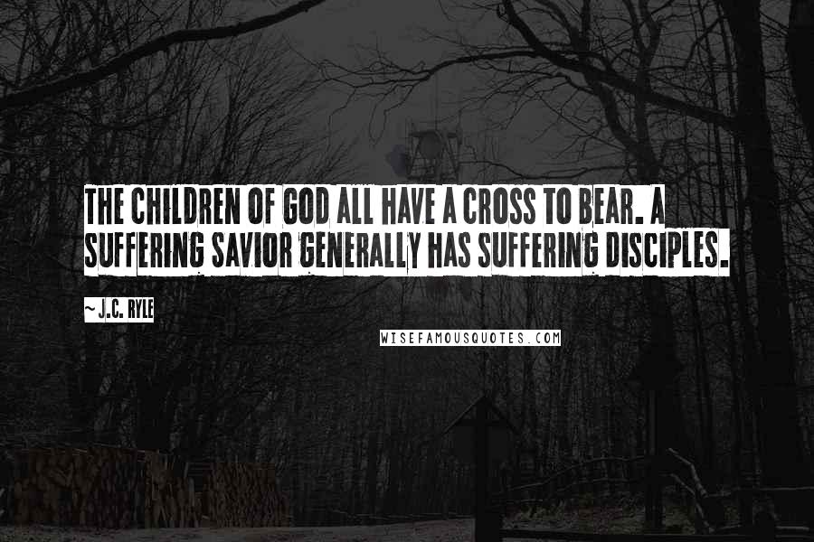 J.C. Ryle Quotes: The children of God all have a cross to bear. A suffering Savior generally has suffering disciples.
