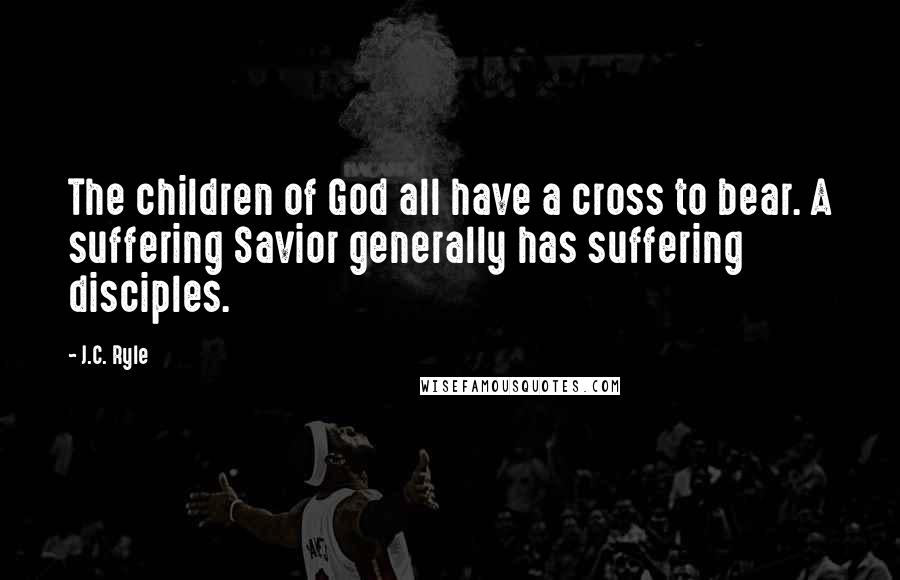 J.C. Ryle Quotes: The children of God all have a cross to bear. A suffering Savior generally has suffering disciples.