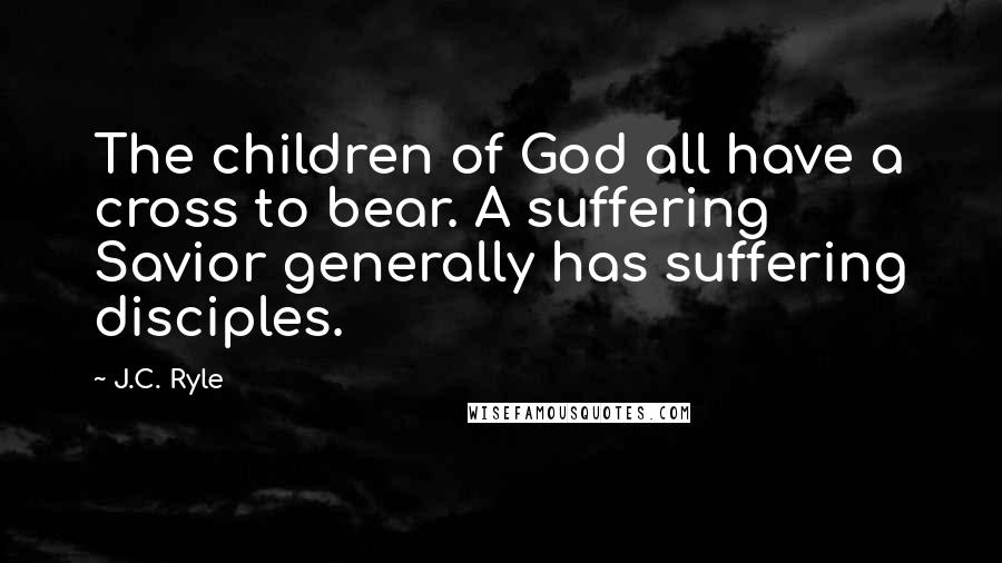 J.C. Ryle Quotes: The children of God all have a cross to bear. A suffering Savior generally has suffering disciples.