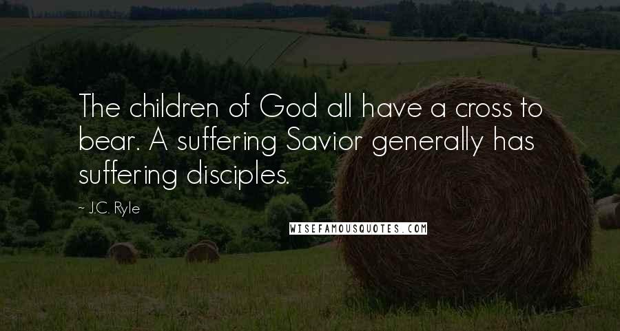 J.C. Ryle Quotes: The children of God all have a cross to bear. A suffering Savior generally has suffering disciples.