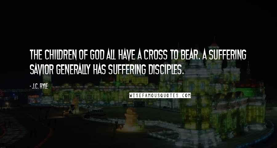 J.C. Ryle Quotes: The children of God all have a cross to bear. A suffering Savior generally has suffering disciples.