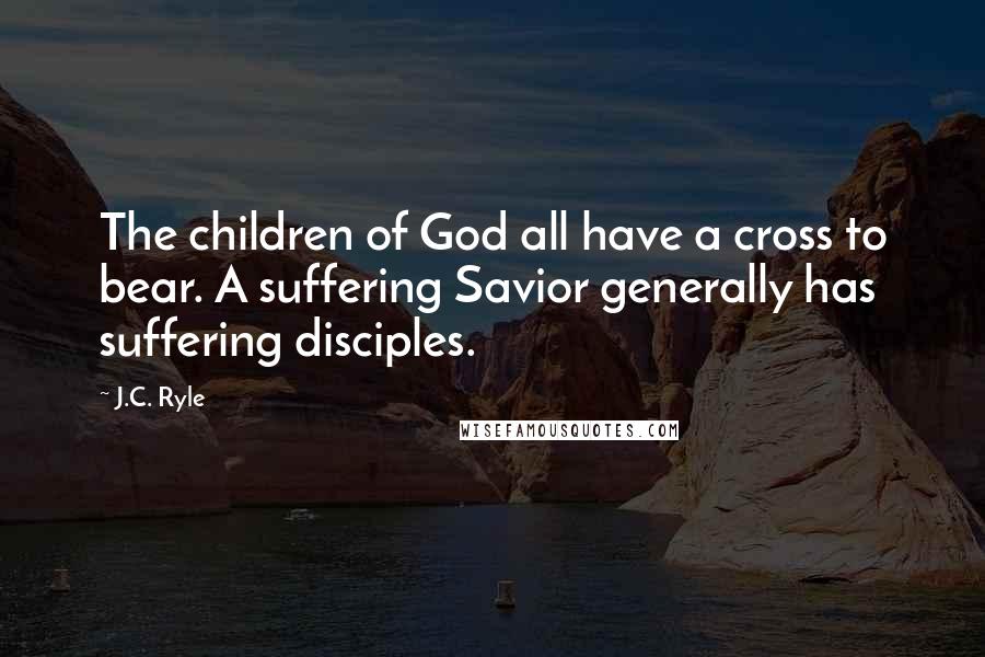 J.C. Ryle Quotes: The children of God all have a cross to bear. A suffering Savior generally has suffering disciples.