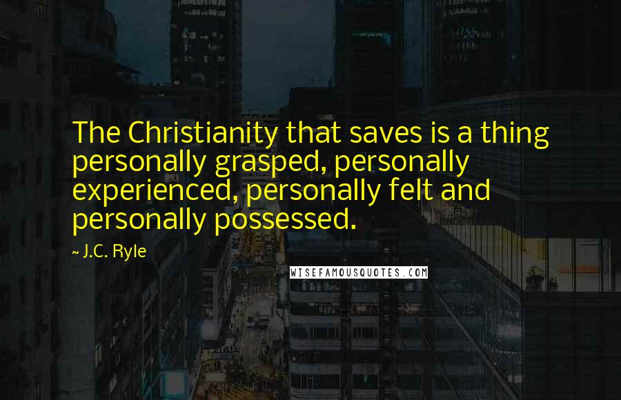 J.C. Ryle Quotes: The Christianity that saves is a thing personally grasped, personally experienced, personally felt and personally possessed.