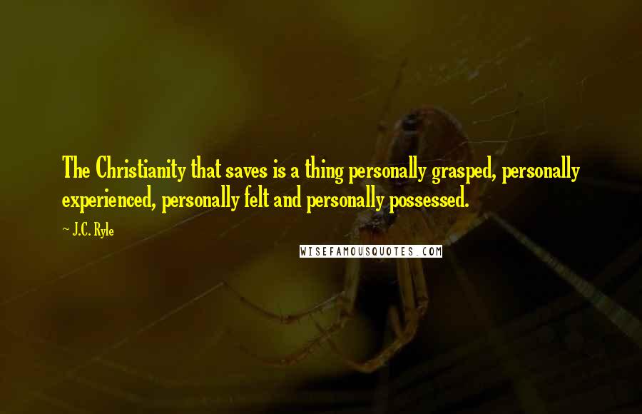 J.C. Ryle Quotes: The Christianity that saves is a thing personally grasped, personally experienced, personally felt and personally possessed.