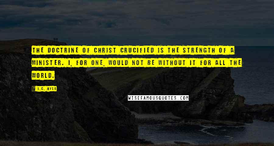 J.C. Ryle Quotes: The doctrine of Christ crucified is the strength of a Minister. I, for one, would not be without it for all the world.