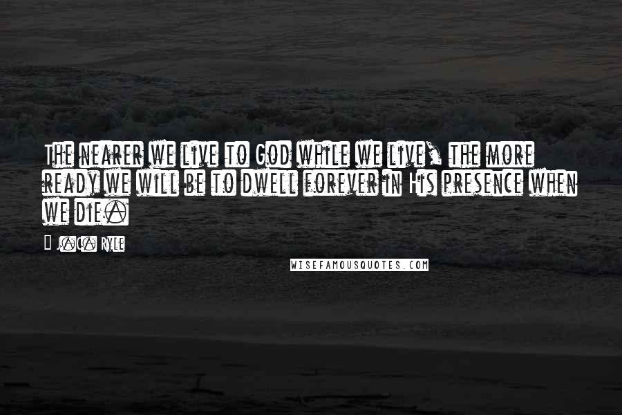 J.C. Ryle Quotes: The nearer we live to God while we live, the more ready we will be to dwell forever in His presence when we die.