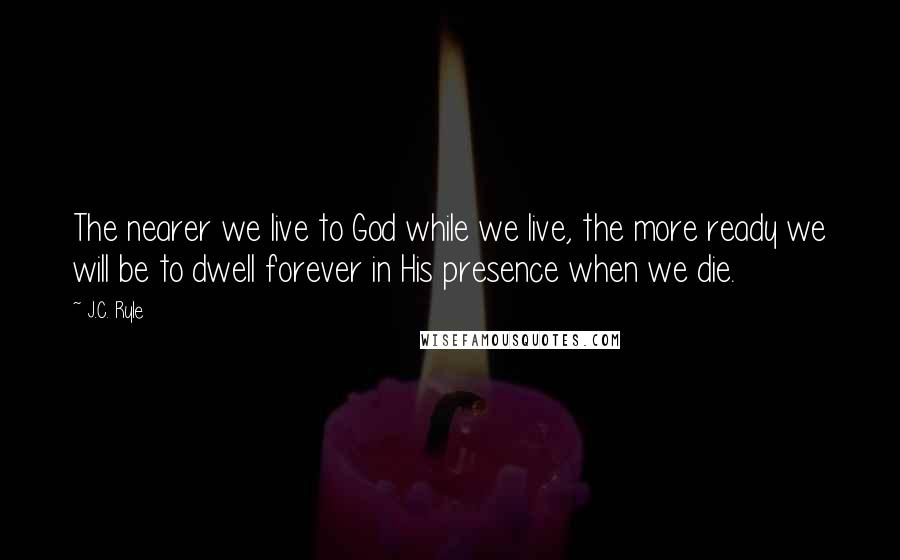 J.C. Ryle Quotes: The nearer we live to God while we live, the more ready we will be to dwell forever in His presence when we die.