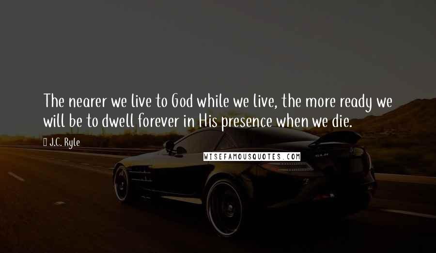 J.C. Ryle Quotes: The nearer we live to God while we live, the more ready we will be to dwell forever in His presence when we die.