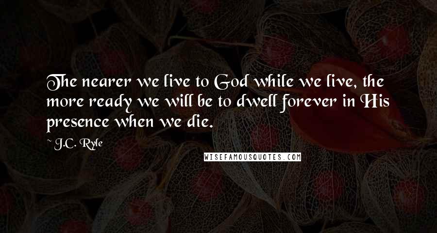 J.C. Ryle Quotes: The nearer we live to God while we live, the more ready we will be to dwell forever in His presence when we die.