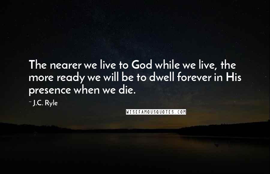 J.C. Ryle Quotes: The nearer we live to God while we live, the more ready we will be to dwell forever in His presence when we die.