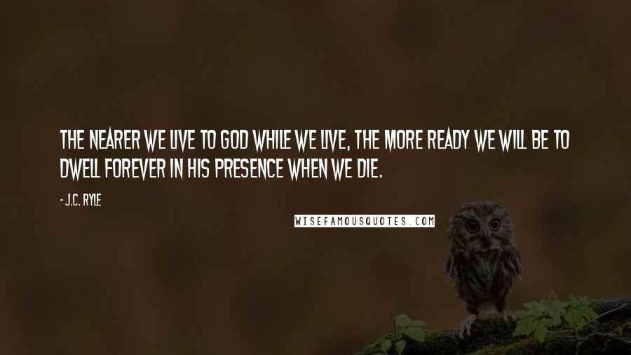 J.C. Ryle Quotes: The nearer we live to God while we live, the more ready we will be to dwell forever in His presence when we die.