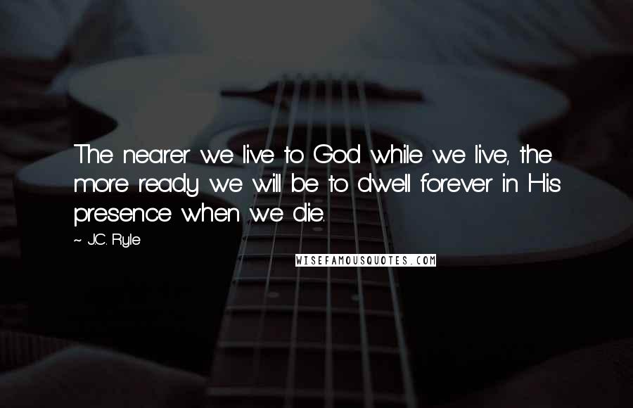 J.C. Ryle Quotes: The nearer we live to God while we live, the more ready we will be to dwell forever in His presence when we die.