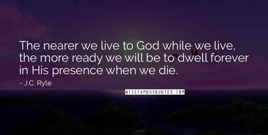 J.C. Ryle Quotes: The nearer we live to God while we live, the more ready we will be to dwell forever in His presence when we die.