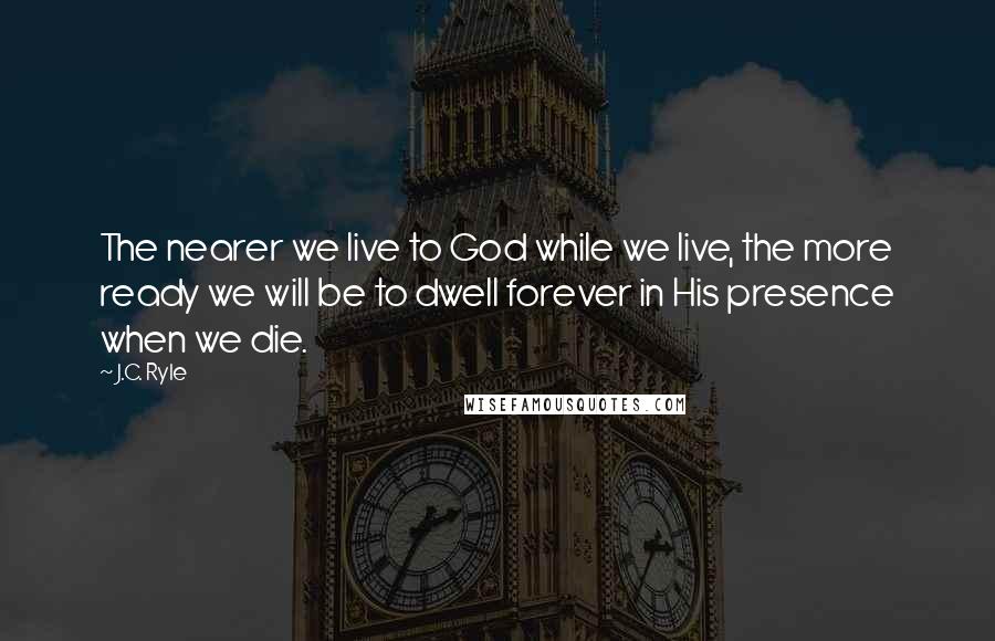 J.C. Ryle Quotes: The nearer we live to God while we live, the more ready we will be to dwell forever in His presence when we die.