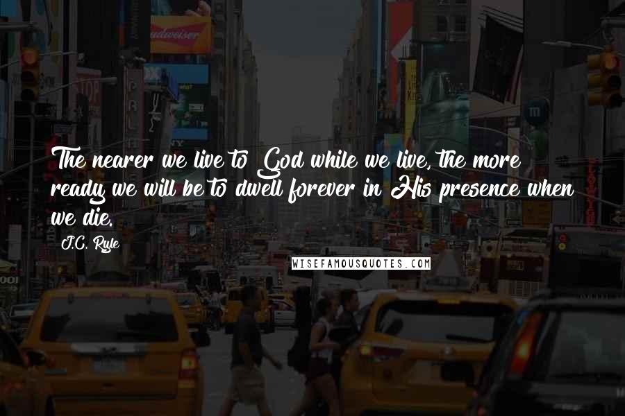 J.C. Ryle Quotes: The nearer we live to God while we live, the more ready we will be to dwell forever in His presence when we die.