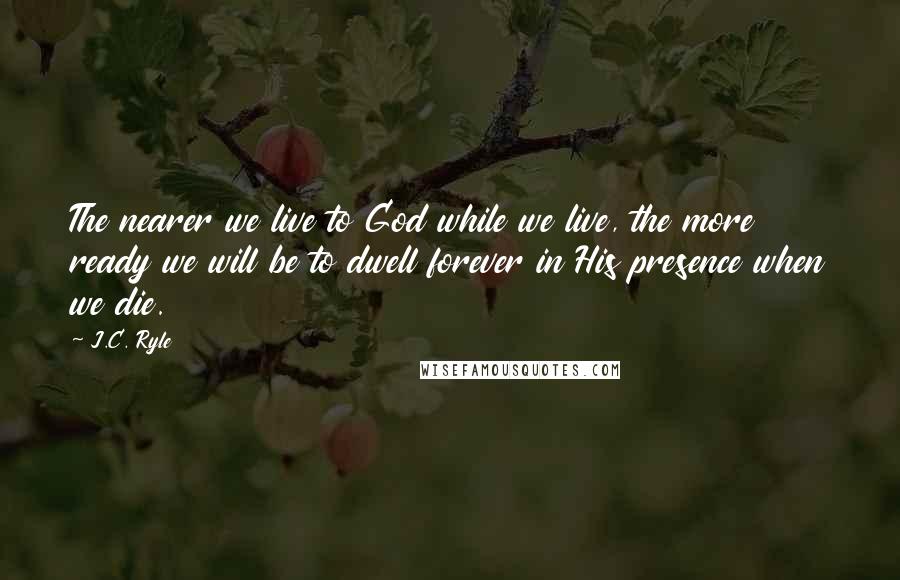 J.C. Ryle Quotes: The nearer we live to God while we live, the more ready we will be to dwell forever in His presence when we die.