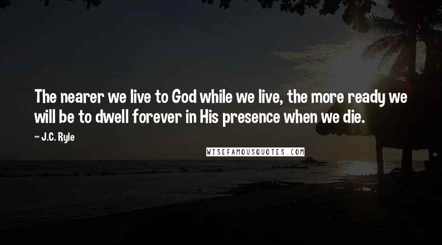 J.C. Ryle Quotes: The nearer we live to God while we live, the more ready we will be to dwell forever in His presence when we die.