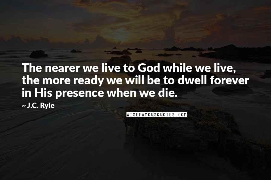 J.C. Ryle Quotes: The nearer we live to God while we live, the more ready we will be to dwell forever in His presence when we die.