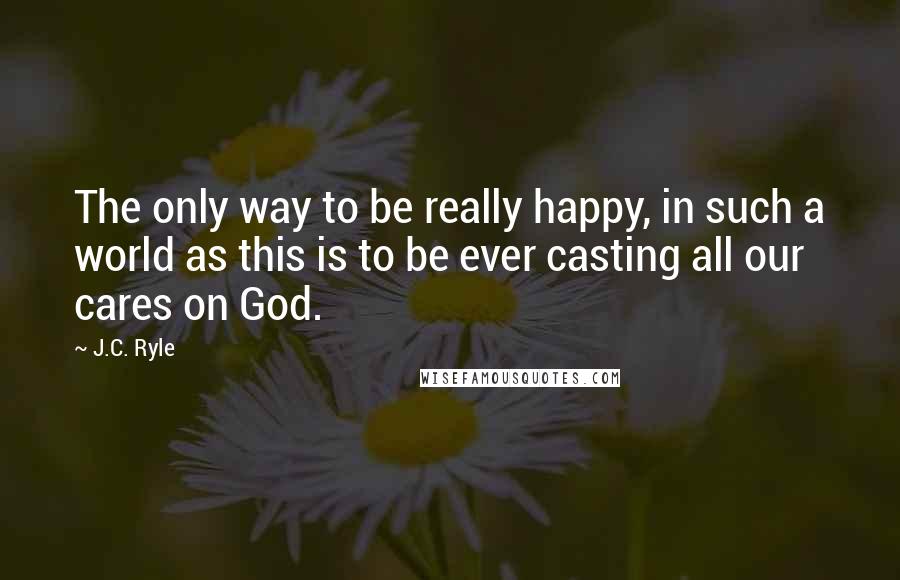 J.C. Ryle Quotes: The only way to be really happy, in such a world as this is to be ever casting all our cares on God.