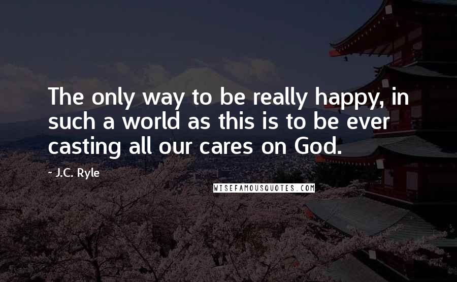 J.C. Ryle Quotes: The only way to be really happy, in such a world as this is to be ever casting all our cares on God.