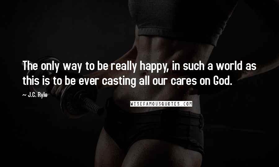 J.C. Ryle Quotes: The only way to be really happy, in such a world as this is to be ever casting all our cares on God.