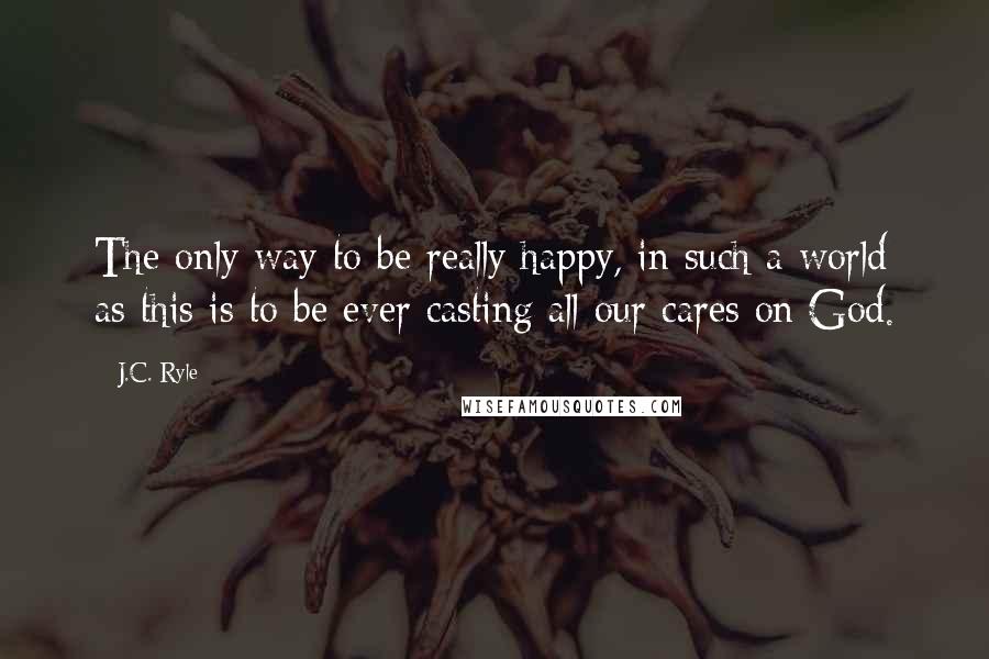 J.C. Ryle Quotes: The only way to be really happy, in such a world as this is to be ever casting all our cares on God.