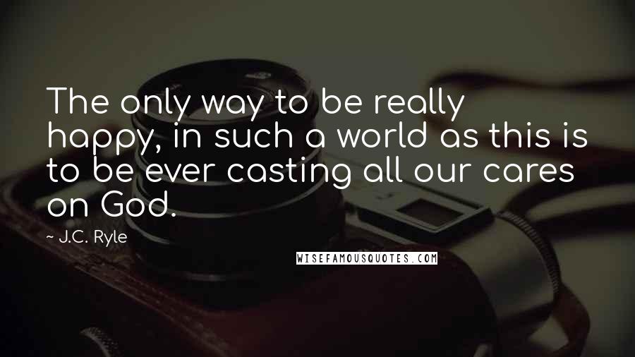 J.C. Ryle Quotes: The only way to be really happy, in such a world as this is to be ever casting all our cares on God.