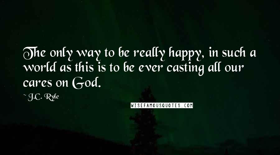 J.C. Ryle Quotes: The only way to be really happy, in such a world as this is to be ever casting all our cares on God.
