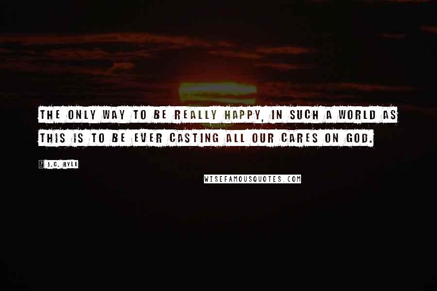 J.C. Ryle Quotes: The only way to be really happy, in such a world as this is to be ever casting all our cares on God.