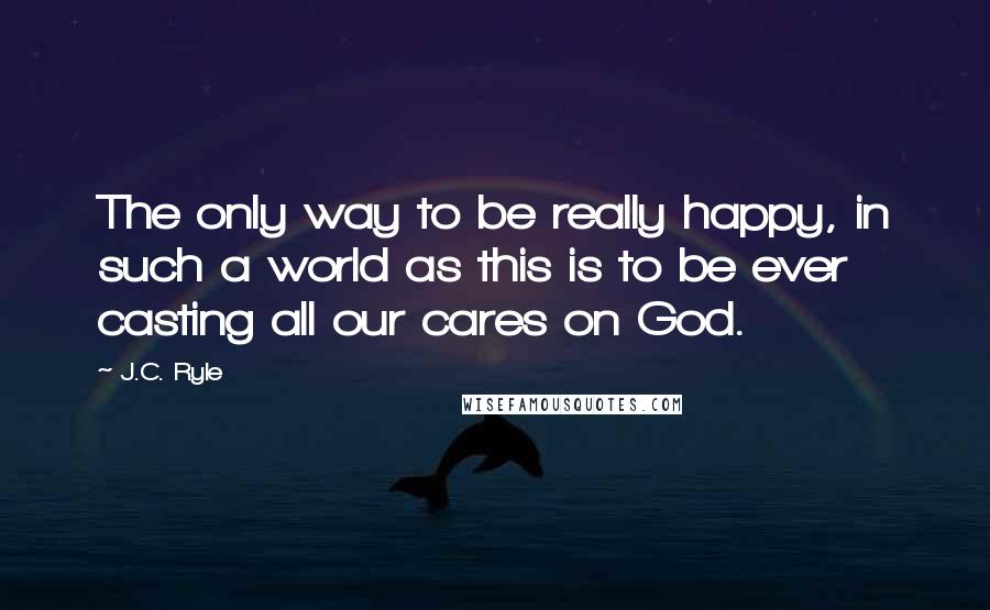 J.C. Ryle Quotes: The only way to be really happy, in such a world as this is to be ever casting all our cares on God.