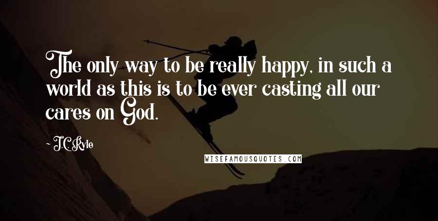 J.C. Ryle Quotes: The only way to be really happy, in such a world as this is to be ever casting all our cares on God.