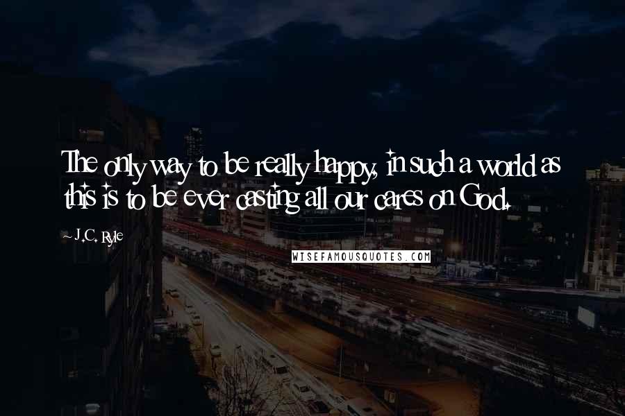 J.C. Ryle Quotes: The only way to be really happy, in such a world as this is to be ever casting all our cares on God.