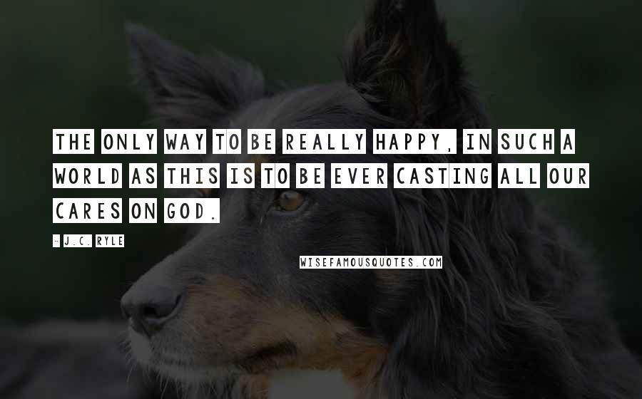 J.C. Ryle Quotes: The only way to be really happy, in such a world as this is to be ever casting all our cares on God.