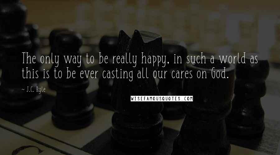 J.C. Ryle Quotes: The only way to be really happy, in such a world as this is to be ever casting all our cares on God.